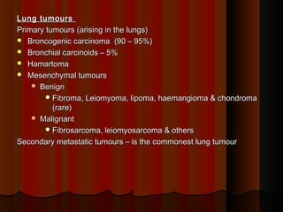 Lung tumoursLung tumours
Primary tumours (arising in the lungs)Primary tumours (arising in the lungs)
 Broncogenic carcinoma (90 – 95%)Broncogenic carcinoma (90 – 95%)
 Bronchial carcinoids – 5%Bronchial carcinoids – 5%
 HamartomaHamartoma
 Mesenchymal tumoursMesenchymal tumours
 BenignBenign
 Fibroma, Leiomyoma, lipoma, haemangioma & chondromaFibroma, Leiomyoma, lipoma, haemangioma & chondroma
(rare)(rare)
 MalignantMalignant
 Fibrosarcoma, leiomyosarcoma & othersFibrosarcoma, leiomyosarcoma & others
Secondary metastatic tumours – is the commonest lung tumourSecondary metastatic tumours – is the commonest lung tumour
 