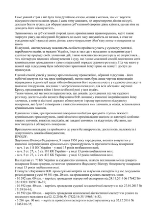 Саме уявний страх і міг бути тією рушійною силою, одним з мотивів, що міг змусити
підсудного стати на шлях зради, і саме тому адвокати, не спростовуючи діяння по суті,
доклали безліч зусиль для обґрунтування суб’єктивної сторони діянь клієнта, що аж ніяк не
доводить його невинуватість.
Зупиняючись на суб’єктивній стороні даних кримінальних правопорушень, варто також
звернути увагу, що підсудний Янукович до цього часу винуватість не визнав, а отже не
усвідомив всієї тяжкості свого діяння, свого морального обов’язку понести покарання за
нього.
Підсудний, маючи реальну можливість особисто приймати участь у судовому розгляді,
перебуваючи навіть за межами України, і все ж таки дати показання та пояснити суду і
суспільству природу своїх злочинних дій, такою можливістю жодного разу не скористався…
чим підтвердив висновки обвинувачення і суду, що єдино можливий спосіб досягнення мети
кримінального провадження є саме спеціальний порядок судового розгляду. Під час якого у
повній мірі підсудному були забезпечені гарантовані йому право на захист і доступ до
правосуддя.
Єдиний спосіб участі у даному кримінальному провадженні, обраний підсудним – його
публічні виступи під час прес-конференцій, метою яких була лише чергова констатація
неправдивих відомостей щодо нібито обмеження його права на участь у судовому розгляді та
мовчазне ігнорування, поєднане з запереченням очевидних для всіх обставин: окупації
Криму, продовження війни і його особистої ролі у цих подіях.
Таким чином, всі ми змогли переконатися, що доказів, досліджених під час судового
розгляду, достатньо аби визнати Януковича В.Ф. винним у вчиненні інкримінованих йому
злочинах, а тому я від імені держави обвинувачую і прошу призначити підсудному
покарання, яке було б співмірним з тяжкістю вчинених ним злочинів, в межах, встановлених
кримінальним законом.
Одночасно з цим, при призначенні покарання необхідно врахувати ступінь тяжкості
кримінальних правопорушень, який віднесено кримінальним законом до категорії особливо
тяжких злочинів; тяжкість наслідків, які завдані злочином та відсутність обставин, що
пом’якшують і обтяжують покарання.
Враховуючи викладене та приймаючи до уваги беззаперечність, достатність, належність і
допустимість доказів обвинувачення,
ПРОШУ:
Януковича Віктора Федоровича, 9 липня 1950 року народження, визнати винуватим у
вчиненні інкримінованих кримінальних правопорушень та призначити йому покарання:
- за ч. 1 ст. 111 КК України – у виді 15 років позбавлення волі;
- за ч. 5 ст. 27, ч. 3 ст. 110 КК України – у виді 13 років позбавлення волі;
- за ч. 5 ст. 27, ч. 2 ст. 437 КК України – у виді 12 років позбавлення волі.
На підставі ст. 70 КК України за сукупністю злочинів, шляхом поглинання менш суворого
покарання більш суворим, остаточно призначити Януковичу Віктору Федоровичу покарання
у виді 15 років позбавлення волі.
Стягнути з Януковича В.Ф. процесуальні витрати на залучення експертів під час досудового
розслідування у сумі 98 561 грн. 20 коп. на проведення судових експертиз, з них:
- 10 592 грн. 00 коп. – вартість проведення портретної експертизи від 24.11.2016 № 17642/16-
35/18393÷18397/16-35;
- 10 592 грн. 40 коп. – вартість проведення судової психологічної експертизи від 27.01.2017 №
17139/16-61;
- 10 592 грн. 00 коп. – вартість проведення комплексної лінгвістичної експертизи усного та
писемного мовлення від 02.12.2016 № 17422/16-35/19863/16-32;
- 5 296 грн. 00 коп. – вартість проведення експертизи відеозвукозапису від 02.12.2016 №
17463/16-35;
 