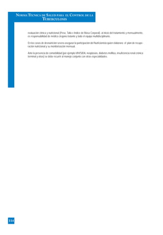 evaluación clínica y nutricional (Peso, Talla e Indice de Masa Corporal). al inicio del tratamiento y mensualmente,
es responsabilidad de médico cirujano tratante y todo el equipo multidisciplinario.
En los casos de desnutrición severa asegurar la participación del Nutricionista quien elaborara el plan de recupe-
ración nutricional y su monitorización mensual.
Ante la presencia de comorbilidad (por ejemplo VIH/SIDA, neoplasias, diabetes mellitus, insuficiencia renal crónica
terminal y otras) se debe recurrir al manejo conjunto con otras especialidades.
114
NORMA TÉCNICA DE SALUD PARA EL CONTROL DE LA
TUBERCULOSIS
 