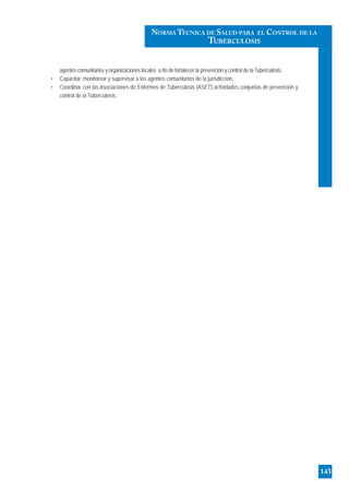 agentes comunitarios y organizaciones locales a fin de fortalecer la prevención y control de la Tuberculosis.
• Capacitar, monitorear y supervisar a los agentes comunitarios de la jurisdicción.
• Coordinar con las Asociaciones de Enfermos de Tuberculosis (ASET) actividades conjuntas de prevención y
control de la Tuberculosis.
143
NORMA TÉCNICA DE SALUD PARA EL CONTROL DE LA
TUBERCULOSIS
 