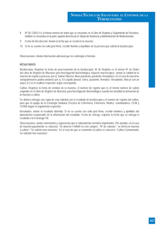 8 Nº DE CASO: Es el mismo numero de orden que se encuentra en el Libro de Registro y Seguimiento de Pacientes,
también se encuentra en la parte superior derecha de la Tarjeta deAsistencia yAdministración de Medicamentos.
9 Fecha de Recolección: Anotar la fecha que se recolecta la muestra.
10 Si no se cuenta con sello post firma, escribir Nombre y Apellidos de la persona que solicita la baciloscopía.
Observaciones: Anotar información adicional que no contempla el formato.
RESULTADOS:
Baciloscopía: Registrar la fecha de procesamiento de la baciloscopía, Nº de Registro es el mismo Nº de Orden
del Libro de Registro de Muestras para Investigación Bacteriológica, Aspecto macroscópico anotar la calidad de la
muestra de esputo a procesar, por ej. Salival, Mucosa, Muco purulenta, purulenta, hemoptoica. En el caso de muestras
extrapulmonares podría anotarse por ej. En Liquido pleural: sérico, purulento, hemático. Resultados: Marcar con un
aspa ( X ) en el casillero respectivo según corresponda.
Cultivo: Registrar la fecha de siembra de la muestra, el numero de registro que es el mismo número de cultivo
asignado en el Libro de Registro de Muestras para Investigación Bacteriológica cuando fue decidida la derivación de
la muestra a cultivo.
Se deberá entregar una copia de esta solicitud con el resultado de baciloscopia y el numero de registro del cultivo,
para que el equipo de la Estrategia Sanitaria (Técnica de Enfermería, Enfermera, Medico, coordinadores, CERI y
CERN) hagan el seguimiento respectivo.
Resultados: anotar el resultado obtenido. Si no se cuenta con sello post firma, escribir nombres y apellidos del
laboratorista responsable de la información del resultado, Fecha de entrega: registrar la fecha que se entrega el
resultado a la Estrategia TB.
Observaciones: anotar comentarios y sugerencias que el laboratorista considere importantes. Por ejemplo, en el caso
de muestra paucibacilar se colocaría: “Se observo 4 BAAR en cien campos”, “Nº de colonias”, “se deriva la muestra
a cultivo”, “Se solicita más muestras”. En el caso de que se contamine el cultivo se colocaría: “Cultivo Contaminado,
Se solicitan mas muestras”.
167
NORMA TÉCNICA DE SALUD PARA EL CONTROL DE LA
TUBERCULOSIS
 