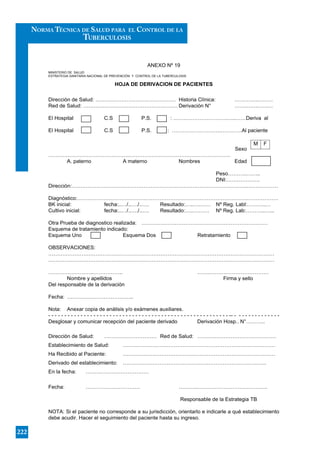 ANEXO Nº 19
MINISTERIO DE SALUD
ESTRATEGIA SANITARIA NACIONAL DE PREVENCIÓN Y CONTROL DE LA TUBERCULOSIS
HOJA DE DERIVACION DE PACIENTES
OBSERVACIONES:
- - - - - - - - - - - - - - - - - - - - - - - - - - - - - - - - - - - - - - - - - - - - - - - - - - - - - - - - -- - - - - - - - - - - - - - -
222
NORMA TÉCNICA DE SALUD PARA EL CONTROL DE LA
TUBERCULOSIS
 