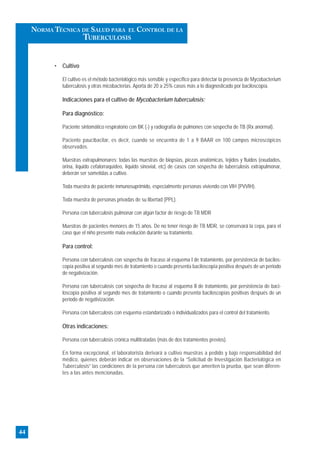 • Cultivo
El cultivo es el método bacteriológico más sensible y específico para detectar la presencia de Mycobacterium
tuberculosis y otras micobacterias. Aporta de 20 a 25% casos más a lo diagnosticado por baciloscopía.
Indicaciones para el cultivo de Mycobacterium tuberculosis:
Para diagnóstico:
Paciente sintomático respiratorio con BK (-) y radiografía de pulmones con sospecha de TB (Rx anormal).
Paciente paucibacilar, es decir, cuando se encuentra de 1 a 9 BAAR en 100 campos microscópicos
observados.
Muestras extrapulmonares: todas Ias muestras de biopsias, piezas anatómicas, tejidos y fluidos (exudados,
orina, lìquido cefalorraquídeo, líquido sinovial, etc) de casos con sospecha de tuberculosis extrapulmonar,
deberán ser sometidas a cultivo.
Toda muestra de paciente inmunosuprimido, especialmente personas viviendo con VIH (PVVIH).
Toda muestra de personas privadas de su libertad (PPL).
Persona con tuberculosis pulmonar con algún factor de riesgo de TB MDR
Muestras de pacientes menores de 15 años. De no tener riesgo de TB MDR, se conservará la cepa, para el
caso que el niño presente mala evolución durante su tratamiento.
Para control:
Persona con tuberculosis con sospecha de fracaso al esquema I de tratamiento, por persistencia de bacilos-
copía positiva al segundo mes de tratamiento o cuando presenta baciloscopía positiva después de un periodo
de negativización.
Persona con tuberculosis con sospecha de fracaso al esquema II de tratamiento, por persistencia de baci-
loscopía positiva al segundo mes de tratamiento o cuando presenta baciloscopías positivas después de un
periodo de negativización.
Persona con tuberculosis con esquema estandarizado o individualizados para el control del tratamiento.
Otras indicaciones:
Persona con tuberculosis crónica multitratadas (más de dos tratamientos previos).
En forma excepcional, el laboratorista derivará a cultivo muestras a pedido y bajo responsabilidad del
médico, quienes deberán indicar en observaciones de la “Solicitud de Investigación Bacteriológica en
Tuberculosis” las condiciones de la persona con tuberculosis que ameriten la prueba, que sean diferen-
tes a Ias antes mencionadas.
44
NORMA TÉCNICA DE SALUD PARA EL CONTROL DE LA
TUBERCULOSIS
 