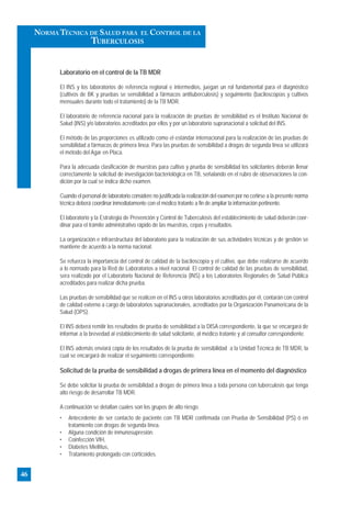 Laboratorio en el control de la TB MDR
El INS y los laboratorios de referencia regional e intermedios, juegan un rol fundamental para el diagnóstico
(cultivos de BK y pruebas se sensibilidad a fármacos antituberculosis) y seguimiento (baciloscopías y cultivos
mensuales durante todo el tratamiento) de la TB MDR.
El laboratorio de referencia nacional para la realización de pruebas de sensibilidad es el Instituto Nacional de
Salud (INS) y/o laboratorios acreditados por ellos y por un laboratorio supranacional a solicitud del INS.
El método de las proporciones es utilizado como el estándar internacional para la realización de las pruebas de
sensibilidad a fármacos de primera línea. Para las pruebas de sensibilidad a drogas de segunda línea se utilizará
el método del Agar en Placa.
Para la adecuada clasificación de muestras para cultivo y prueba de sensibilidad los solicitantes deberán llenar
correctamente la solicitud de investigación bacteriológica en TB, señalando en el rubro de observaciones la con-
dición por la cual se indica dicho examen.
Cuando el personal de laboratorio considere no justificada la realización del examen por no ceñirse a la presente norma
técnica deberá coordinar inmediatamente con el médico tratante a fin de ampliar la información pertinente.
El laboratorio y la Estrategia de Prevención y Control de Tuberculosis del establecimiento de salud deberán coor-
dinar para el trámite administrativo rápido de las muestras, cepas y resultados.
La organización e infraestructura del laboratorio para la realización de sus actividades técnicas y de gestión se
mantiene de acuerdo a la norma nacional.
Se refuerza la importancia del control de calidad de la baciloscopía y el cultivo, que debe realizarse de acuerdo
a lo normado para la Red de Laboratorios a nivel nacional. El control de calidad de las pruebas de sensibilidad,
sera realizado por el Laboratorio Nacional de Referencia (INS) a los Laboratorios Regionales de Salud Pública
acreditados para realizar dicha prueba.
Las pruebas de sensibilidad que se realicen en el INS u otros laboratorios acreditados por él, contarán con control
de calidad externo a cargo de laboratorios supranacionales, acreditados por la Organización Panamericana de la
Salud (OPS).
El INS deberá remitir los resultados de prueba de sensibilidad a la DISA correspondiente, la que se encargará de
informar a la brevedad al establecimiento de salud solicitante, al médico tratante y al consultor correspondiente.
El INS además enviará copia de los resultados de la prueba de sensibilidad a la Unidad Técnica de TB MDR, la
cual se encargará de realizar el seguimiento correspondiente.
Solicitud de la prueba de sensibilidad a drogas de primera línea en el momento del diagnóstico
Se debe solicitar la prueba de sensibilidad a drogas de primera línea a toda persona con tuberculosis que tenga
alto riesgo de desarrollar TB MDR.
A continuación se detallan cuales son los grupos de alto riesgo.
• Antecedente de ser contacto de paciente con TB MDR confirmada con Prueba de Sensibilidad (PS) ó en
tratamiento con drogas de segunda línea.
• Alguna condición de inmunosupresión:
• Coinfección VIH,
• Diabetes Miellitus,
• Tratamiento prolongado con corticoides.
46
NORMA TÉCNICA DE SALUD PARA EL CONTROL DE LA
TUBERCULOSIS
 