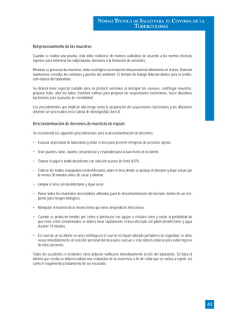 Del procesamiento de las muestras
Cuando se realiza una prueba, ésta debe realizarse de manera cuidadosa de acuerdo a las normas técnicas
vigentes para minimizar las salpicaduras, derrames o la formación de aerosoles.
Mientras se procesan las muestras, debe restringirse la circulación del personal de laboratorio en el área. Deberán
mantenerse cerradas las ventanas y puertas del ambiente. El término de trabajo deberán abrirse para la ventila-
ción natural del laboratorio.
Se deberá tener especial cuidado para no producir aerosoles al destapar los envases, centrifugar muestras,
preparar frotis, abrir los tubos, transferir cultivos para preparar las suspensiones bacterianas, hacer diluciones
bacterianas para la prueba de sensibilidad.
Los procedimientos que implican alto riesgo como la preparación de suspensiones bacterianas y las diluciones
deberán ser procesados en la cabina de bioseguridad clase II.
Descontaminación de derrames de muestras de esputo
Se recomienda los siguientes procedimientos para la descontaminación de derrames:
• Evacuar al personal de laboratorio y aislar el área para prevenir el ingreso de personas ajenas.
• Usar guantes, bata, zapatos con protector y respirador para actuar frente al accidente.
• Saturar el papel o toalla absorbente con solución acuosa de fenol al 5%.
• Colocar las toallas empapadas en desinfectante sobre el área donde se produjo el derrame y dejar actuar por
lo menos 30 minutos antes de sacar y eliminar.
• Limpiar el área con desinfectante y dejar secar
• Poner todos los materiales desechables utilizados para la descontaminación del derrame dentro de un reci-
piente para riesgos biológicos.
• Manipular el material de la misma forma que otros desperdicios infecciosos.
• Cuando se producen heridas por cortes o pinchazos con agujas o cristales rotos y existe la posibilidad de
que éstos están contaminados se deberá lavar rápidamente el área afectada con jabón desinfectante y agua
durante 15 minutos.
• En caso de un accidente en una centrífuga en el cual no se hayan utilizado portadores de seguridad, se debe
avisar inmediatamente al resto del personal del área para evacuar y ésta deberá aislarse para evitar ingreso
de otras personas.
Todos los accidentes o incidentes raros deberán notificarse inmediatamente al jefe del laboratorio. Se hará el
informe por escrito se deberá realizar una evaluación de la ocurrencia a fin de evitar que se vuelva a repetir, así
como el seguimiento y tratamiento de ser necesario.
61
NORMA TÉCNICA DE SALUD PARA EL CONTROL DE LA
TUBERCULOSIS
 