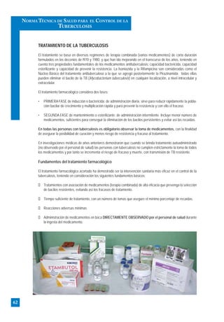 TRATAMIENTO DE LA TUBERCULOSIS
El tratamiento se basa en diversos regímenes de terapia combinada (varios medicamentos) de corta duración
formulados en los decenios de l970 y 1980, y que han ido mejorando en el transcurso de los años, teniendo en
cuenta tres propiedades fundamentales de los medicamentos antituberculosis: capacidad bactericida, capacidad
esterilizante y capacidad de prevenir la resistencia. La Isoniazida y la Rifampicina son consideradas como el
Núcleo Básico del tratamiento antituberculoso a la que se agregó posteriormente la Pirazinamida; todas ellas
pueden eliminar el bacilo de la TB (Mycobacterium tuberculosis) en cualquier localización, a nivel intracelular y
extracelular.
El tratamiento farmacológico considera dos fases:
• PRIMERA FASE de inducción o bactericida: de administración diaria, sirve para reducir rápidamente la pobla-
ción bacilar de crecimiento y multiplicación rápida y para prevenir la resistencia y con ello el fracaso.
• SEGUNDA FASE de mantenimiento o esterilizante: de administración intermitente. Incluye menor número de
medicamentos, suficientes para conseguir la eliminación de los bacilos persistentes y evitar así las recaídas.
En todas las personas con tuberculosis es obligatorio observar la toma de medicamentos, con la finalidad
de asegurar la posibilidad de curación y menos riesgo de resistencia y fracaso al tratamiento.
En investigaciones médicas de años anteriores demostraron que cuando se brinda tratamiento autoadministrado
(no observado por el personal de salud) las personas con tuberculosis no cumplen estrictamente la toma de todos
los medicamentos y por tanto se incrementa el riesgo de fracaso y muerte, con transmisión de TB resistente.
Fundamentos del tratamiento farmacológico
El tratamiento farmacológico acortado ha demostrado ser la intervención sanitaria más eficaz en el control de la
tuberculosis, teniendo en consideración los siguientes fundamentos básicos:
Tratamientos con asociación de medicamentos (terapia combinada) de alta eficacia que prevenga la selección
de bacilos resistentes, evitando así los fracasos de tratamiento.
Tiempo suficiente de tratamiento, con un número de tomas que asegure el mínimo porcentaje de recaídas.
Reacciones adversas mínimas
Administración de medicamentos en boca DIRECTAMENTE OBSERVADO por el personal de salud durante
la ingesta del medicamento.
62
NORMA TÉCNICA DE SALUD PARA EL CONTROL DE LA
TUBERCULOSIS
 