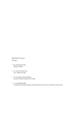 MINISTERIO DE SALUD
Año 2006
• Dra. Pilar Mazzetti Soler
Ministra de Salud
• Dr. Jose Del Carmen Sara
Vice - Ministro de Salud
• Dr. Luis Enrique Podestá Gavilano
Director General de Salud de las Personas
• Dr. Cesar Bonilla Asalde
Coordinador Nacional Estrategia Sanitaria Nacional Prevención y Control de la Tuberculosis.
 