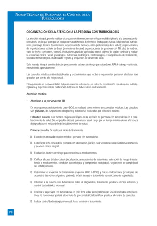 ORGANIZACIÓN DE LA ATENCIÓN A LA PERSONA CON TUBERCULOSIS
La atención integral, permite realizar un proceso de intervención con enfoque multidisciplinario a la persona con tu-
berculosis, en la que participa un equipo de salud (Médico, Enfermera, Trabajadora Social, laboratorista, nutricio-
nista, psicólogo, técnica de enfermería, responsable de farmacia, otros profesionales de la salud) y representantes
de organizaciones sociales de base (promotores de salud, organizaciones de personas con TB, club de madres,
vaso de leche, comedores, y otros), instituciones públicas y privadas; con el objetivo de vigilar, controlar y evaluar
la evolución clínica, social, psicológica, nutricional, radiológica, bacteriológica, el cumplimiento del tratamiento,
toxicidad farmacológica, el adecuado registro y propuestas de desarrollo local.
Este manejo integral permite detectar precozmente factores de riesgo para abandono, RAFA y drogo-resistencia,
interviniendo oportunamente.
Las consultas médicas e interdisciplinarias y procedimientos que recibe o requieren las personas afectadas son
gratuitos por ser de alto riesgo social.
El seguimiento es responsabilidad del profesional de enfermeria, en estrecha coordinación con el equipo multidis-
ciplinario y dependerá de la calificación del Caso de Tuberculosis en tratamiento.
Atención médica
• Atención a la persona con TB
En los esquemas de tratamiento Uno y DOS, se realizará como mínimo tres consultas médicas. Las consultas
son gratuitas, de cumplimiento obligatorio y deberán ser realizadas por el médico tratante.
El Médico tratante es el médico cirujano encargado de la atención de personas con tuberculosis en el esta-
blecimiento de salud. De ser posible deberá permanecer en el cargo por un tiempo mínimo de un año y será
designado por el médico jefe del establecimiento de salud.
Primera consulta: Se realiza al inicio del tratamiento.
Establecer adecuada relación médico - persona con tuberculosis.
Elaborar la ficha clínica de la persona con tuberculosis, para lo cual se realizará una cuidadosa anamnesis
y examen clínico integral.
Evaluar los factores de riesgo para resistencia a medicamentos.
Calificar el caso de tuberculosis (localización, antecedentes de tratamiento, valoración de riesgo de resis-
tencia a medicamentos, condición bacteriológica y compromiso radiológico), según nivel de complejidad
del establecimiento.
Determinar el esquema de tratamiento (esquema UNO ó DOS) y dar las indicaciones (posología), de
acuerdo a las normas vigentes, poniendo énfasis en que el tratamiento es estrictamente supervisado.
Informar a la persona con tuberculosis sobre el diagnóstico, tratamiento, posibles efectos adversos y
control bacteriológico mensual.
Orientar a la persona con tuberculosis en edad fértil sobre la importancia del uso de métodos anticoncep-
tivos no hormonales y referir al servicio de gineco-bstetricia.Identificar y realizar el control de contactos.
Indicar control bacteriológico mensual, hasta terminar el tratamiento.
78
NORMA TÉCNICA DE SALUD PARA EL CONTROL DE LA
TUBERCULOSIS
 