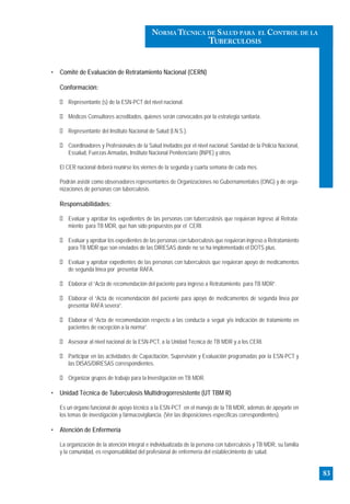 • Comité de Evaluación de Retratamiento Nacional (CERN)
Conformación:
Representante (s) de la ESN-PCT del nivel nacional.
Médicos Consultores acreditados, quienes serán convocados por la estrategia sanitaria.
Representante del Instituto Nacional de Salud (I.N.S.).
Coordinadores y Profesionales de la Salud invitados por el nivel nacional: Sanidad de la Policía Nacional,
Essalud, Fuerzas Armadas, Instituto Nacional Penitenciario (INPE) y otros.
El CER nacional deberá reunirse los viernes de la segunda y cuarta semana de cada mes.
Podrán asistir como observadores representantes de Organizaciones no Gubernamentales (ONG) y de orga-
nizaciones de personas con tuberculosis.
Responsabilidades:
Evaluar y aprobar los expedientes de las personas con tubercuslosis que requieran ingreso al Retrata-
miento para TB MDR, que han sido propuestos por el CERI.
Evaluar y aprobar los expedientes de las personas con tuberculosis que requieran ingreso a Retratamiento
para TB MDR que son enviados de las DIRESAS donde no se ha implementado el DOTS plus.
Evaluar y aprobar expedientes de las personas con tuberculosis que requieran apoyo de medicamentos
de segunda línea por presentar RAFA.
Elaborar el “Acta de recomendación del paciente para ingreso a Retratamiento para TB MDR”.
Elaborar el “Acta de recomendación del paciente para apoyo de medicamentos de segunda linea por
presentar RAFA severa”.
Elaborar el “Acta de recomendación respecto a las conducta a seguir y/o indicación de tratamiento en
pacientes de excepción a la norma”.
Asesorar al nivel nacional de la ESN-PCT, a la Unidad Técnica de TB MDR y a los CERI.
Participar en las actividades de Capacitación, Supervisión y Evaluación programadas por la ESN-PCT y
las DISAS/DIRESAS correspondientes.
Organizar grupos de trabajo para la Investigación en TB MDR.
• Unidad Técnica de Tuberculosis Multidrogorresistente (UT TBM R)
Es un órgano funcional de apoyo técnico a la ESN-PCT en el manejo de la TB MDR, además de apoyarle en
los temas de investigación y fármacovigilancia. (Ver las disposiciones específicas correspondientes).
• Atención de Enfermería
La organización de la atención integral e individualizada de la persona con tuberculosis y TB MDR, su familia
y la comunidad, es responsabilidad del profesional de enfermería del establecimiento de salud.
83
NORMA TÉCNICA DE SALUD PARA EL CONTROL DE LA
TUBERCULOSIS
 