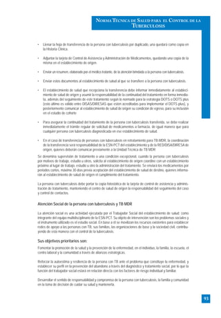 • Llenar la hoja de transferencia de la persona con tuberculosis por duplicado, una quedará como copia en
la Historia Clínica.
• Adjuntar la tarjeta de Control de Asistencia y Administración de Medicamentos, quedando una copia de la
misma en el establecimiento de origen.
• Enviar un resumen, elaborado por el médico tratante, de la atención brindada a la persona con tuberculosis.
• Enviar estos documentos al establecimiento de salud al que se transfiere a la persona con tuberculosis.
• El establecimiento de salud que recepciona la transferencia debe informar inmediatamente al estableci-
miento de salud de origen y asumir la responsabilidad de la continuidad del tratamiento en forma inmedia-
ta, además del seguimiento de este tratamiento según lo normado para la estrategia DOTS o DOTS plus
(esto último es válido entre DISAS/DIRESAS que estén acreditadas para implementar el DOTS plus), y
posteriormente comunicar al establecimiento de salud de origen su condición de egreso, para su inclusión
en el estudio de cohorte
• Para asegurar la continuidad del tratamiento de la persona con tuberculosis transferida, se debe realizar
inmediatamente el trámite regular de solicitud de medicamentos a farmacia, de igual manera que para
cualquier persona con tuberculosis diagnosticada en ese establecimiento de salud.
• En el caso de transferencia de personas con tuberculosis en retratamiento para TB-MDR, la coordinación
de la transferencia será responsabilidad de la ESN-PCT del establecimiento y de la RED/DISA/DIRESAde
origen, quienes deberán comunicar previamente a la Unidad Técnica de TB MDR
Se denomina supervisión de tratamiento a una condición excepcional, cuando la persona con tuberculosis
por motivos de trabajo, estudio u otros, solicita al establecimiento de origen coordine con un establecimiento
próximo al lugar de trabajo, estudio u otro la administración del tratamiento. Se enviará los medicamentos por
periodos cortos, máximo 30 días previa aceptación del establecimiento de salud de destino, quienes informa-
rán al establecimiento de salud de origen el cumplimiento del tratamiento.
La persona con tuberculosis debe portar la copia fotostática de la tarjeta de control de asistencia y adminis-
tración de tratamiento, manteniendo el centro de salud de origen la responsabilidad del seguimiento del caso
y control de contactos.
Atención Social de la persona con tuberculosis y TB MDR
La atención social es una actividad ejecutada por el Trabajador Social del establecimiento de salud; como
integrante del equipo multidisciplinario de la ESN-PCT. Su objeto de intervención son los problemas sociales y
el instrumento utilizado es el estudio social. En base a él se movilizan los recursos existentes para establecer
redes de apoyo a las personas con TB, sus familias, las organizaciones de base y la sociedad civil, contribu-
yendo de esta manera con el control de la tuberculosis.
Sus objetivos prioritarios son:
Fomentar la promoción de la salud y la prevención de la enfermedad, en el individuo, la familia, la escuela, el
centro laboral y la comunidad a través de alianzas estratégicas.
Reforzar la autoestima y resiliencia de la persona con TB ante el problema que constituye la enfermedad, y
establecer su perfil en la prevención del abandono a través del diagnóstico y tratamiento social, por lo que la
función del trabajador social estará en relación directa con los factores de riesgo individual y familiar.
Desarrollar el sentido de responsabilidad y compromiso de la persona con tuberculosis, la familia y comunidad
en la toma de decisión de cuidar su salud y mantenerla.
93
NORMA TÉCNICA DE SALUD PARA EL CONTROL DE LA
TUBERCULOSIS
 