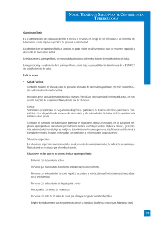 Quimioprofilaxis
Es la administración de isoniacida durante 6 meses a personas en riesgo de ser infectadas o de enfermar de
tuberculosis, con el objetivo específico de prevenir la enfermedad.
La administración de quimioprofilaxis al contacto se podrá repetir en circunstancias que se encuentre expuesto a
un evento de tuberculosis activa.
La indicación de la quimioprofilaxis, es responsabilidad exclusiva del médico tratante del establecimiento de salud.
La organización y cumplimiento de la quimioprofilaxis, estará bajo responsabilidad de la enfermera de la ESN-PCT
del establecimiento de salud.
Indicaciones
• Salud Pública:
Contactos hasta los 19 años de edad de personas afectadas de tuberculosis pulmonar, con o sin cicatriz BCG,
sin evidencia de enfermedad activa.
Infectados por el Virus de Inmunodeficiencia Humana (VIH/SIDA), sin evidencia de enfermedad activa, en este
caso la duración de la quimioprofilaxis deberá ser de 12 meses.
Clínica:
Sintomáticos respiratorios en seguimiento diagnóstico, portadores de lesiones fibróticas pulmonares com-
patibles con el diagnóstico de secuelas de tuberculosis y sin antecedentes de haber recibido quimioterapia
antituberculosis previa.
Contactos de personas con tuberculosis pulmonar en situaciones clínicas especiales, en los que podrá em-
plearse quimioprofilaxis únicamente por indicación médica, cuando presenten: Diabetes, silicosis, gastrecto-
mía, enfermedades hematológicas malignas, tratamiento con inmunosupresores, insuficiencia renal terminal y
transplantes renales, terapias prolongadas con corticoides y enfermedades caquectizantes.
Situaciones especiales:
En situaciones especiales no contempladas en el presente documento normativo, la indicación de quimiopro-
filaxis deberá ser evaluada por el medico tratante.
Situaciones en las que no se deberá indicar quimioprofilaxis:
Enfermos con tuberculosis activa.
Personas que han recibido tratamiento antituberculoso anteriormente.
Personas con antecedentes de daño hepático secundario a isoniacida o con historia de reacciones adver-
sas a este fármaco.
Personas con antecedente de hepatopatía crónica
Precauciones con el uso de isoniacida:
Personas con más de 35 años de edad, por el mayor riesgo de toxicidad hepática.
Empleo de medicamentos que tengan interacción con la isoniacida (warfarina, ketoconazol, hidantoina, otros)
97
NORMA TÉCNICA DE SALUD PARA EL CONTROL DE LA
TUBERCULOSIS
 