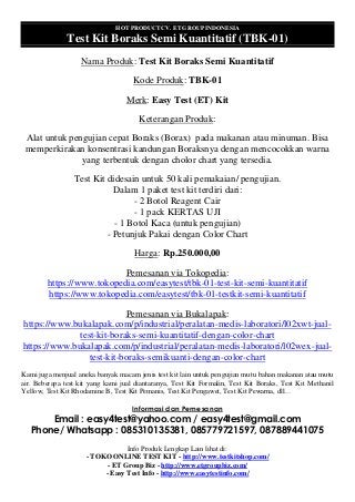 HOT PRODUCT CV. ET GROUP INDONESIA
Test Kit Boraks Semi Kuantitatif (TBK-01)
Nama Produk: Test Kit Boraks Semi Kuantitatif
Kode Produk: TBK-01
Merk: Easy Test (ET) Kit
Keterangan Produk:
Alat untuk pengujian cepat Boraks (Borax) pada makanan atau minuman. Bisa
memperkirakan konsentrasi kandungan Boraksnya dengan mencocokkan warna
yang terbentuk dengan cholor chart yang tersedia.
Test Kit didesain untuk 50 kali pemakaian/ pengujian.
Dalam 1 paket test kit terdiri dari:
- 2 Botol Reagent Cair
- 1 pack KERTAS UJI
- 1 Botol Kaca (untuk pengujian)
- Petunjuk Pakai dengan Color Chart
Harga: Rp.250.000,00
Pemesanan via Tokopedia:
https://www.tokopedia.com/easytest/tbk-01-test-kit-semi-kuantitatif
https://www.tokopedia.com/easytest/tbk-01-testkit-semi-kuantitatif
Pemesanan via Bukalapak:
https://www.bukalapak.com/p/industrial/peralatan-medis-laboratori/l02xwt-jual-
test-kit-boraks-semi-kuantitatif-dengan-color-chart
https://www.bukalapak.com/p/industrial/peralatan-medis-laboratori/l02wex-jual-
test-kit-boraks-semikuanti-dengan-color-chart
Kami juga menjual aneka banyak macam jenis test kit lain untuk pengujian mutu bahan makanan atau mutu
air. Beberapa test kit yang kami jual diantaranya, Test Kit Formalin, Test Kit Boraks, Test Kit Methanil
Yellow, Test Kit Rhodamine B, Test Kit Pemanis, Test Kit Pengawet, Test Kit Pewarna, dll…
Informasi dan Pemesanan
Email : easy4test@yahoo.com / easy4test@gmail.com
Phone/ Whatsapp : 085310135381, 085779721597, 087889441075
Info Produk Lengkap Lain lihat di:
- TOKO ONLINE TEST KIT - http://www.testkitshop.com/
- ET Group Biz - http://www.etgroupbiz.com/
- Easy Test Info - http://www.easytestinfo.com/
 