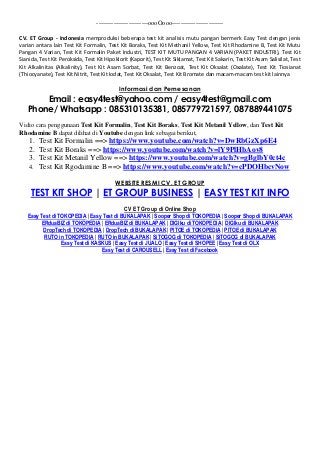 ------------------------oooOooo------------------------
CV. ET Group - Indonesia memproduksi beberapa test kit analisis mutu pangan bermerk Easy Test dengan jenis
varian antara lain Test Kit Formalin, Test Kit Boraks, Test Kit Methanil Yellow, Test Kit Rhodamine B, Test Kit Mutu
Pangan 4 Varian, Test Kit Formalin Paket Industri, TEST KIT MUTU PANGAN 4 VARIAN (PAKET INDUSTRI), Test Kit
Sianida, Test Kit Peroksida, Test Kit Hipoklorit (Kaporit), Test Kit Siklamat, Test Kit Sakarin, Test Kit Asam Salisilat, Test
Kit Alkalinitas (Alkalinity), Test Kit Asam Sorbat, Test Kit Benzoat, Test Kit Oksalat (Oxalate), Test Kit Tiosianat
(Thiocyanate), Test Kit Nitrit, Test Kit Iodat, Test Kit Oksalat, Test Kit Bromate dan macam-macam test kit lainnya
Informasi dan Pemesanan
Email : easy4test@yahoo.com / easy4test@gmail.com
Phone/ Whatsapp : 085310135381, 085779721597, 087889441075
Vidio cara penggunaan Test Kit Formalin, Test Kit Boraks, Test Kit Metanil Yellow, dan Test Kit
Rhodamine B dapat dilihat di Youtube dengan link sebagai berikut,
1. Test Kit Formalin ==> https://www.youtube.com/watch?v=DwRbGzXp6E4
2. Test Kit Boraks ==> https://www.youtube.com/watch?v=lY9PlHbAov8
3. Test Kit Metanil Yellow ==> https://www.youtube.com/watch?v=gBglbY0ct4c
4. Test Kit Rgodamine B ==> https://www.youtube.com/watch?v=cPDOHbcvNow
WEBSITE RESMI CV. ET GROUP
TEST KIT SHOP | ET GROUP BUSINESS | EASY TEST KIT INFO
CV ET Group di Online Shop
Easy Test di TOKOPEDIA | Easy Test di BUKALAPAK | Sooper Shop di TOKOPEDIA | Sooper Shop di BUKALAPAK
ERduaBIZ di TOKOPEDIA | ERduaBIZ di BUKALAPAK | DIGIku di TOKOPEDIA | DIGIku di BUKALAPAK
DropTech di TOKOPEDIA | DropTech di BUKALAPAK | PITOE di TOKOPEDIA | PITOE di BUKALAPAK
RUTO in TOKOPEDIA | RUTO in BUKALAPAK | SiTOGOG di TOKOPEDIA | SiTOGOG di BUKALAPAK
Easy Test di KASKUS | Easy Test di JUALO | Easy Test di SHOPEE | Easy Test di OLX
Easy Test di CAROUSELL | Easy Test di Facebook
 
