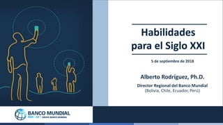 1
Habilidades
para el Siglo XXI
5 de septiembre de 2018
Alberto Rodríguez, Ph.D.
Director Regional del Banco Mundial
(Boli...