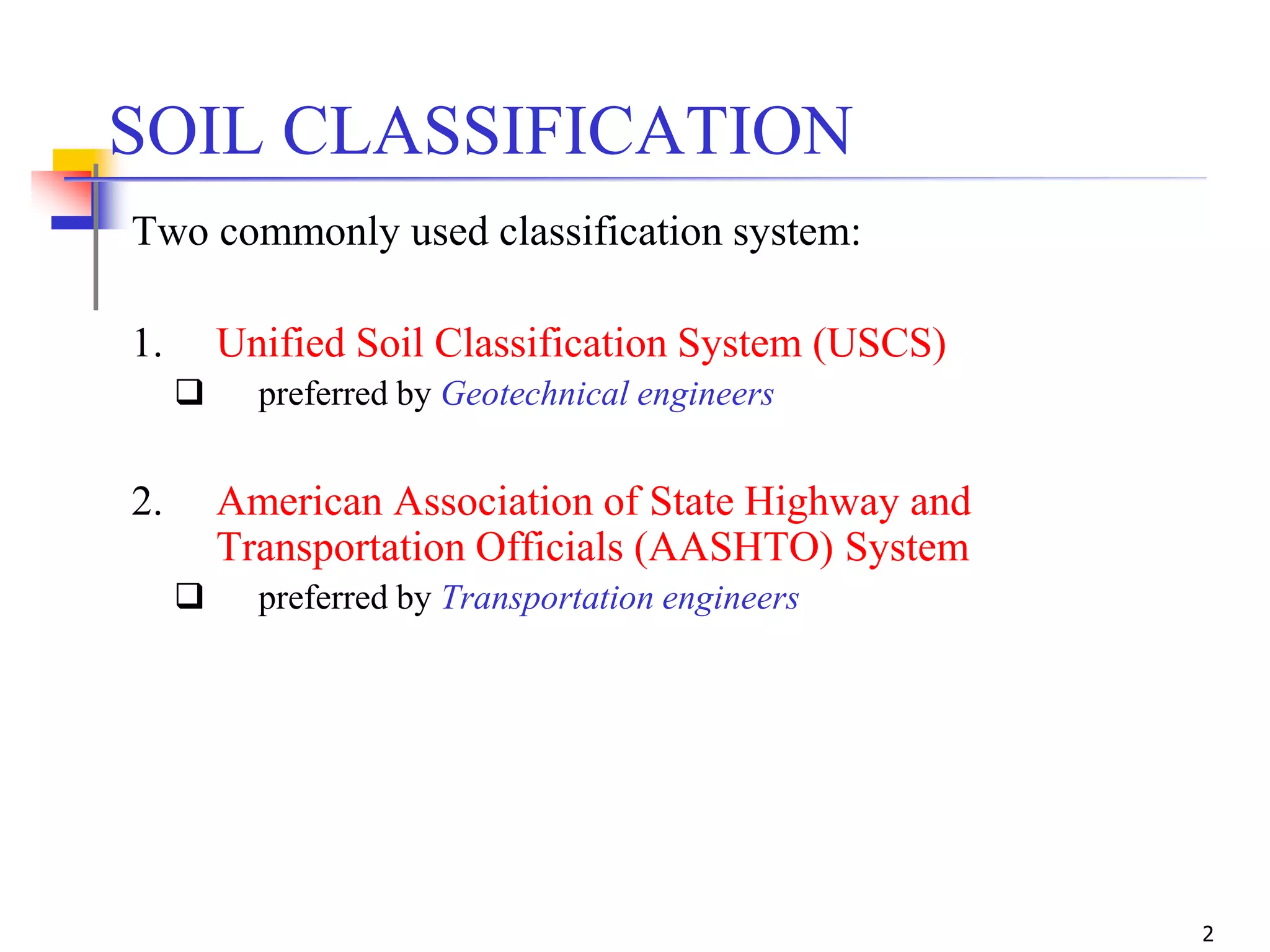 2
Two commonly used classification system:
1. Unified Soil Classification System (USCS)
 preferred by Geotechnical engineers
2. American Association of State Highway and
Transportation Officials (AASHTO) System
 preferred by Transportation engineers
SOIL CLASSIFICATION
 