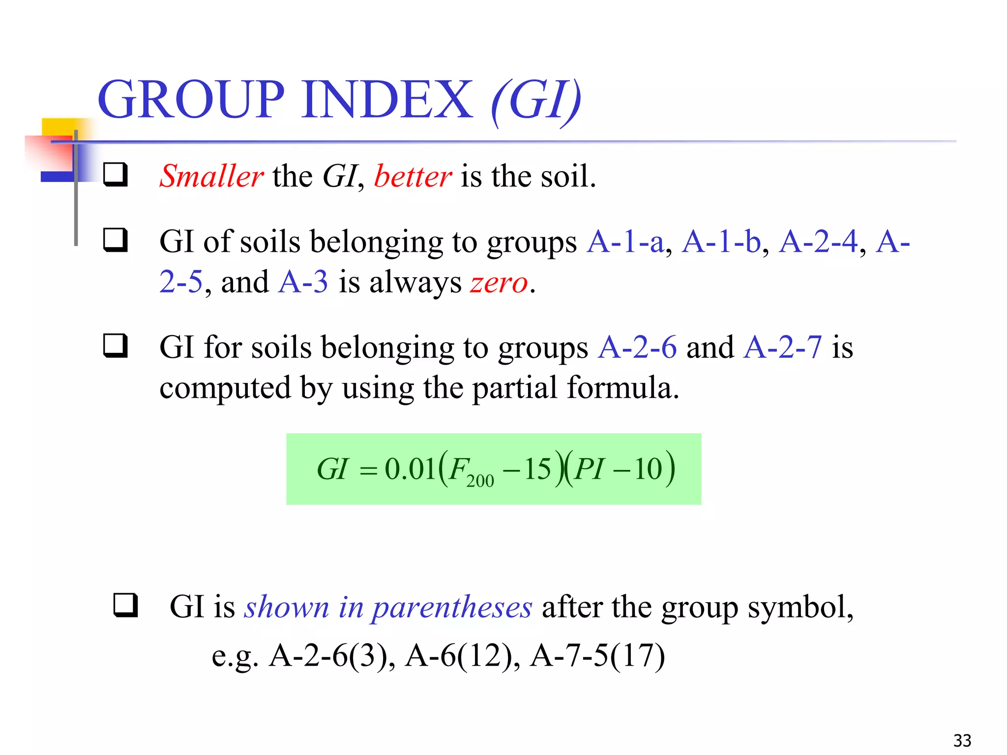 33
 GI is shown in parentheses after the group symbol,
e.g. A-2-6(3), A-6(12), A-7-5(17)
  101501.0 200  PIFGI
GROUP INDEX (GI)
 Smaller the GI, better is the soil.
 GI of soils belonging to groups A-1-a, A-1-b, A-2-4, A-
2-5, and A-3 is always zero.
 GI for soils belonging to groups A-2-6 and A-2-7 is
computed by using the partial formula.
 