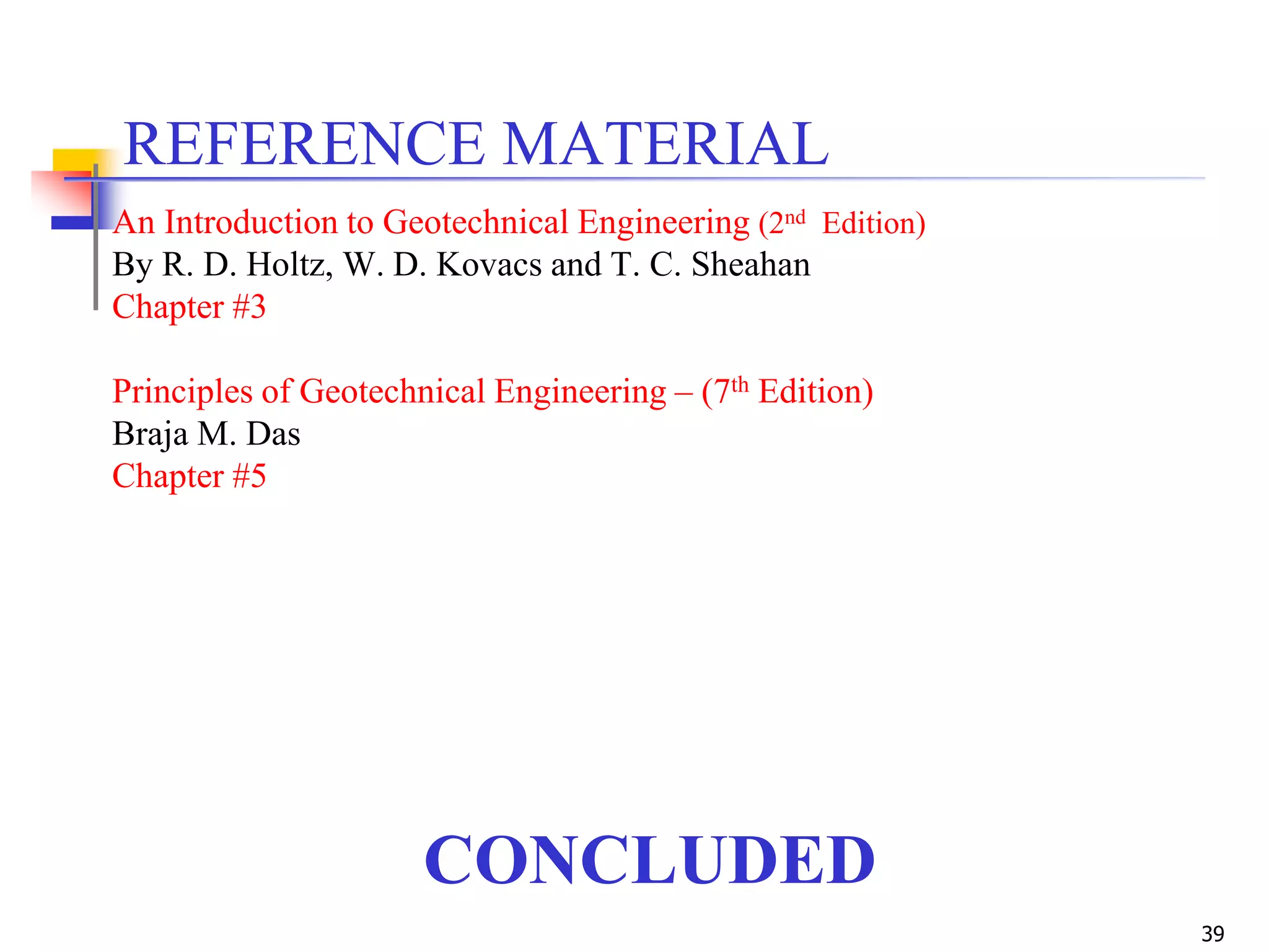 39
CONCLUDED
REFERENCE MATERIAL
An Introduction to Geotechnical Engineering (2nd Edition)
By R. D. Holtz, W. D. Kovacs and T. C. Sheahan
Chapter #3
Principles of Geotechnical Engineering – (7th Edition)
Braja M. Das
Chapter #5
 