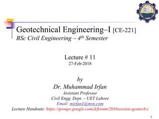 1
Geotechnical Engineering–I [CE-221]
BSc Civil Engineering – 4th Semester
by
Dr. Muhammad Irfan
Assistant Professor
Civil Engg. Dept. – UET Lahore
Email: mirfan1@msn.com
Lecture Handouts: https://groups.google.com/d/forum/2016session-geotech-i
Lecture # 11
27-Feb-2018
 