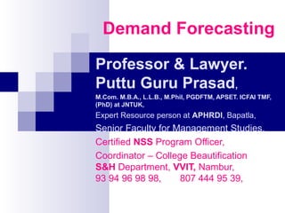 Demand Forecasting
Professor & Lawyer.
Puttu Guru Prasad,
M.Com. M.B.A., L.L.B., M.Phil, PGDFTM, APSET. ICFAI TMF,
(PhD) at JNTUK,
Expert Resource person at APHRDI, Bapatla,
Senior Faculty for Management Studies,
Certified NSS Program Officer,
Coordinator – College Beautification
S&H Department, VVIT, Nambur,
93 94 96 98 98, 807 444 95 39,
 