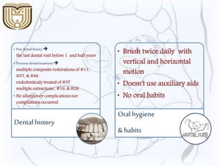 • Past dental history 
the last dental visit before 1 and half years
• Previous dental treatment 
multiple composite restorations of #11,
#37, & #46
endodonticaly treated of #37
multiple extractions , #16, & #26
• No allergies or complications nor
compilations occurred
Dentalhistory
• Brush twice daily with
vertical and horizontal
motion
• Doesn't use auxiliary aids
• No oral habits
Oral hygiene
& habits
 