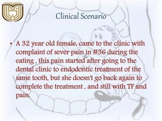 Clinical Scenario
• A 32 year old female, came to the clinic with
complaint of sever pain in #36 during the
eating , this pain started after going to the
dental clinic to endodontic treatment of the
same tooth, but she doesn't go back again to
complete the treatment , and still with TF and
pain.
 