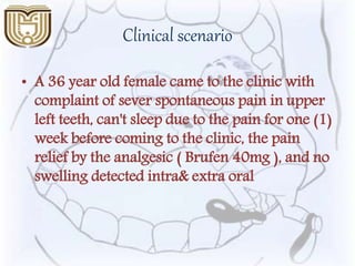 Clinical scenario
• A 36 year old female came to the clinic with
complaint of sever spontaneous pain in upper
left teeth, can't sleep due to the pain for one (1)
week before coming to the clinic, the pain
relief by the analgesic ( Brufen 40mg ), and no
swelling detected intra& extra oral
 
