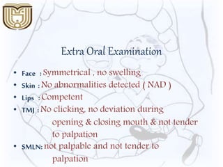 Extra Oral Examination
• Face :Symmetrical , no swelling
• Skin :No abnormalities detected ( NAD )
• Lips :Competent
• TMJ :No clicking, no deviation during
opening & closing mouth & not tender
to palpation
• SMLN:not palpable and not tender to
palpation
 