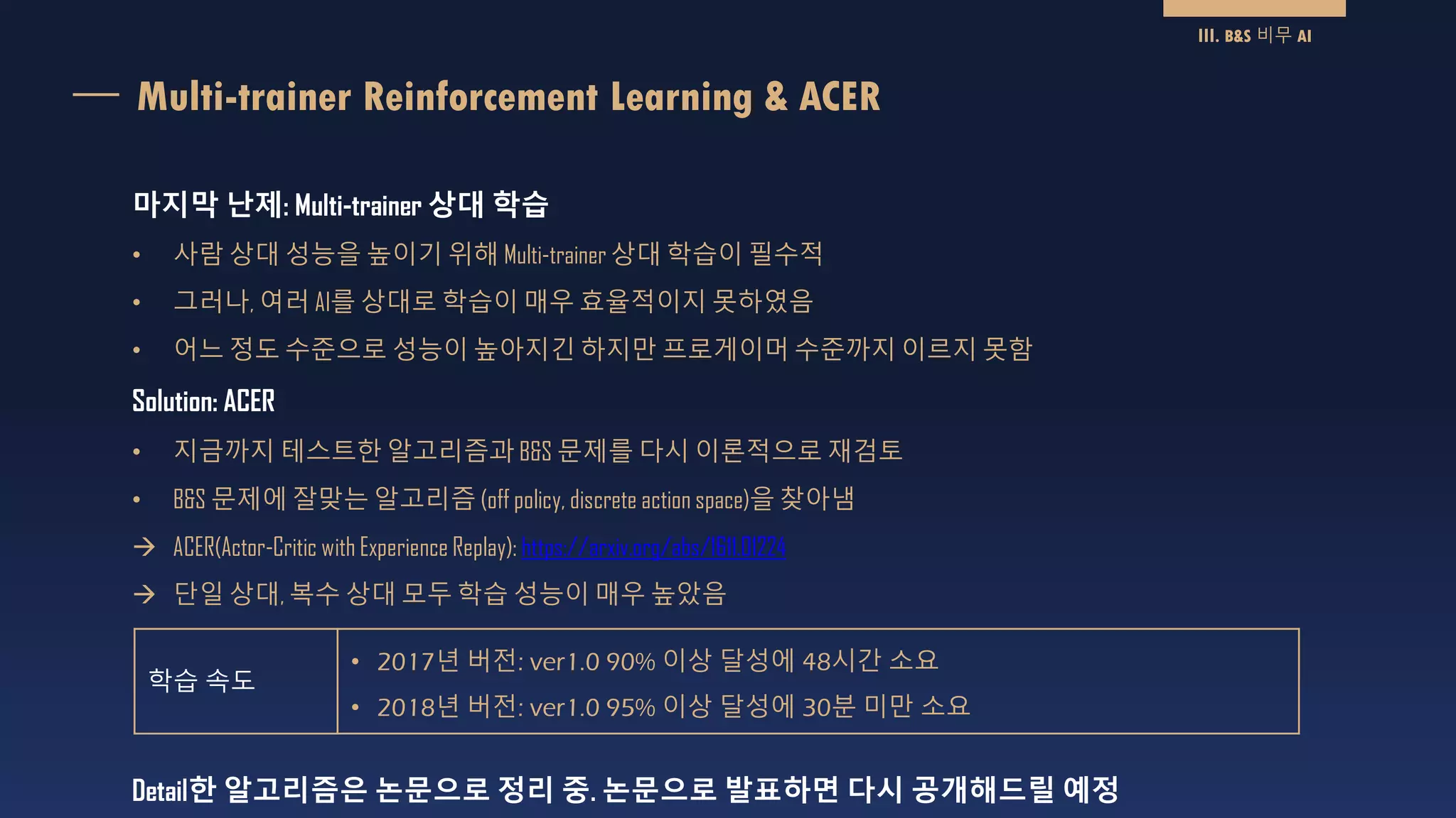 Multi-trainer Reinforcement Learning & ACER
Detail한 알고리즘은 논문으로 정리 중. 논문으로 발표하면 다시 공개해드릴 예정
III. B&S 비무 AI
마지막 난제: Multi-trainer 상대 학습
• 사람 상대 성능을 높이기 위해 Multi-trainer 상대 학습이 필수적
• 그러나, 여러 AI를 상대로 학습이 매우 효율적이지 못하였음
• 어느 정도 수준으로 성능이 높아지긴 하지만 프로게이머 수준까지 이르지 못함
Solution: ACER
• 지금까지 테스트한 알고리즘과 B&S 문제를 다시 이론적으로 재검토
• B&S 문제에 잘맞는 알고리즘 (off policy, discrete action space)을 찾아냄
 ACER(Actor-Critic with Experience Replay): https://arxiv.org/abs/1611.01224
 단일 상대, 복수 상대 모두 학습 성능이 매우 높았음
학습 속도
• 2017년 버전: ver1.0 90% 이상 달성에 48시간 소요
• 2018년 버전: ver1.0 95% 이상 달성에 30분 미만 소요
 