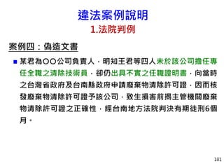 違法案例說明
1.法院判例
案例四：偽造文書
 某君為公司負責人，明知王君等四人未於該公司擔任專
任全職之清除技術員，卻仍出具不實之任職證明書，向當時
之台灣省政府及台南縣政府申請廢棄物清除許可證，因而核
發廢棄物清除許可證予該公司，致生損害前揭主管機關廢棄
物清除許可證之正確性，經台南地方法院判決有期徒刑6個
月。
101
 