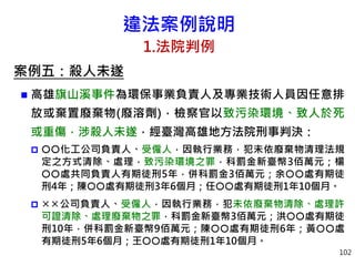 違法案例說明
1.法院判例
案例五：殺人未遂
 高雄旗山溪事件為環保事業負責人及專業技術人員因任意排
放或棄置廢棄物(廢溶劑)，檢察官以致污染環境、致人於死
或重傷，涉殺人未遂，經臺灣高雄地方法院刑事判決：
 化工公司負責人、受僱人，因執行業務，犯未依廢棄物清理法規
定之方式清除、處理，致污染環境之罪，科罰金新臺幣3佰萬元；楊
處共同負責人有期徒刑5年，併科罰金3佰萬元；余處有期徒
刑4年；陳處有期徒刑3年6個月；任處有期徒刑1年10個月。
 公司負責人、受僱人，因執行業務，犯未依廢棄物清除、處理許
可證清除、處理廢棄物之罪，科罰金新臺幣3佰萬元；洪處有期徒
刑10年，併科罰金新臺幣9佰萬元；陳處有期徒刑6年；黃處
有期徒刑5年6個月；王處有期徒刑1年10個月。
102
 