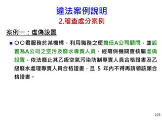 違法案例說明
2.稽查處分案例
案例一：虛偽設置
 ○○君服務於某機構，利用職務之便擔任A公司顧問，並設
置為A公司之空污及廢水專責人員，經環保機關查核屬虛偽
設置，依法廢止其乙級空氣污染防制專責人員合格證書及乙
級廢水處理專責人員合格證書，且 5 年內不得再請領該類合
格證書。
103
 