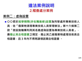 違法案例說明
2.稽查處分案例
案例二：虛偽設置
 ○○君於就學期間(非在職進修)設置為列管處所專業技術人
員，依「廢棄物清理專業技術人員管理辦法」第十六條第二
款「使設施機構利用其名義虛偽設置為專業技術人員者」，
應廢止其合格證書之規定，廢止其乙級廢棄物處理技術員合
格證書，且 3 年內不得再請領該類合格證書 。
104
 
