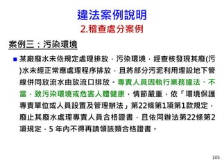 違法案例說明
2.稽查處分案例
案例三：污染環境
 某廠廢水未依規定處理排放，污染環境，經查核發現其廢(污
)水未經正常應處理程序排放，且將部分污泥利用埋設地下管
線併同放流水由放流口排放。專責人員因執行業務違法、不
當，致污染環境或危害人體健康，情節嚴重，依「環境保護
專責單位或人員設置及管理辦法」第22條第1項第1款規定，
廢止其廢水處理專責人員合格證書，且依同辦法第22條第2
項規定，5 年內不得再請領該類合格證書。
105
 