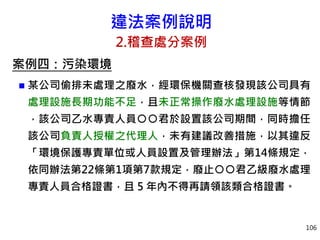 違法案例說明
2.稽查處分案例
案例四：污染環境
 某公司偷排未處理之廢水，經環保機關查核發現該公司具有
處理設施長期功能不足，且未正常操作廢水處理設施等情節
，該公司乙水專責人員○○君於設置該公司期間，同時擔任
該公司負責人授權之代理人，未有建議改善措施，以其違反
「環境保護專責單位或人員設置及管理辦法」第14條規定，
依同辦法第22條第1項第7款規定，廢止○○君乙級廢水處理
專責人員合格證書，且 5 年內不得再請領該類合格證書。
106
 