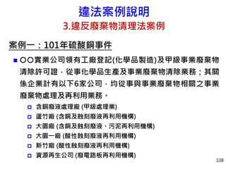 違法案例說明
3.違反廢棄物清理法案例
案例一：101年硫酸銅事件
 實業公司領有工廠登記(化學品製造)及甲級事業廢棄物
清除許可證，從事化學品生產及事業廢棄物清除業務；其關
係企業計有以下6家公司，均從事與事業廢棄物相關之事業
廢棄物處理及再利用業務。
 含銅廢液處理廠 (甲級處理業)
 蘆竹廠 (含銅及蝕刻廢液再利用機構)
 大園廠 (含銅及蝕刻廢液、污泥再利用機構)
 大園一廠 (酸性蝕刻廢液再利用機構)
 新竹廠 (酸性蝕刻廢液再利用機構)
 資源再生公司 (廢電路板再利用機構)
108
 