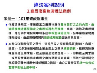 違法案例說明
3.違反廢棄物清理法案例
案例一：101年硫酸銅事件
 依廢清法規定，事業產出之廢棄物應依雙方簽訂之合約內容，由
清除機構清運至指定之處理或再利用機構。事業、清除及處理機
構，應分別於環保署申報系統申報並確認流向。另事業廢棄物處
理完竣後，由處理機構開具妥善處理紀錄回送事業存查。
 本案實業公司之運作，係視所收之廢棄物品質(酸鹼、含銅、
錫量)，及其餘6個相關企業生產上之需求統籌調貨，指揮清除車
輛直接送至需求廠、或至應運至地點虛晃一下，即轉送至需求廠
，或至貯槽運載尚未處理之廢液至需求廠處理。而該公司相關企
業於環保署申報應申報或確認之數據，由實業公司統一依公式
套算平衡後上網申報。 109
 