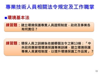 專業技術人員相關法令規定及工作職掌
環境基本法
11
練習題：建立環境保護專責人員證照制度，政府及事業各
有何責任？
練習題：環保人員之訓練係依據哪個法令之第13條：「中
央政府應辦理環境保護專業訓練，建立環境保護
專業人員資格制度，以提升環境保護工作品質」？
 