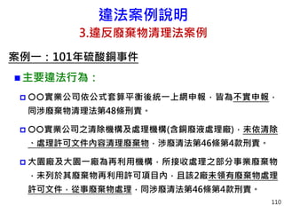違法案例說明
3.違反廢棄物清理法案例
案例一：101年硫酸銅事件
 主要違法行為：
 實業公司依公式套算平衡後統一上網申報，皆為不實申報，
同涉廢棄物清理法第48條刑責。
 實業公司之清除機構及處理機構(含銅廢液處理廠)，未依清除
、處理許可文件內容清理廢棄物，涉廢清法第46條第4款刑責。
 大園廠及大園一廠為再利用機構，所接收處理之部分事業廢棄物
，未列於其廢棄物再利用許可項目內，且該2廠未領有廢棄物處理
許可文件，從事廢棄物處理，同涉廢清法第46條第4款刑責。
110
 