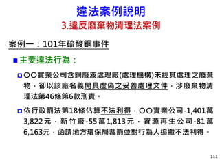 違法案例說明
3.違反廢棄物清理法案例
案例一：101年硫酸銅事件
 主要違法行為：
 實業公司含銅廢液處理廠(處理機構)未經其處理之廢棄
物，卻以該廠名義開具虛偽之妥善處理文件，涉廢棄物清
理法第46條第6款刑責。
 依行政罰法第18條估算不法利得，實業公司-1,401萬
3,822元，新竹廠-55萬1,813元，資源再生公司-81萬
6,163元，函請地方環保局裁罰並對行為人追繳不法利得。
111
 