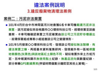 違法案例說明
3.違反廢棄物清理法案例
案例二：污泥非法棄置
 101年4月於台中市神岡區河川地查獲6名卡車司機載運污泥非法
棄置，該污泥疑似來自桃園市環保科技公司。經環保署至該廠
查察，卡車司機確認棄置之污泥確實由該公司之污泥貯存槽運出
。故環保署組成專案小組追查該公司之營運情形。
 101年5月搜索環保科技公司，發現該公司疑似無法製磚，有
違法棄置之嫌。再經基本資料蒐集研判，發現廠外有一區域祼露
地表顏色(灰黑色)與該地區紅土顏色不同，疑似堆置外來土方或污
泥。另申報資料顯示無使用黏土紀錄、無產品流向與數量紀錄、
部分車輛GPS數據異常(停留時間僅數分鐘即至其他土資場)。
113
 