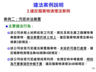 違法案例說明
3.違反廢棄物清理法案例
案例二：污泥非法棄置
 主要違法行為：
 該公司承租土地將收受之污泥、煤灰及其生產之廢磚等事
業廢棄物，違法棄置於該土地上，違反廢棄物清理法第46
條第3款規定。
 該公司收受污泥違法棄置廢棄物，未依許可進行處理，違
反廢棄物清理法第46條第4款規定。
 該公司收受污泥處理或再利用，依規定有申報義務，明知
為不實事項而申報不實，違反廢棄物清理法48條規定。
115
 