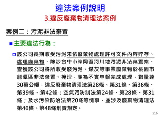 違法案例說明
3.違反廢棄物清理法案例
案例二：污泥非法棄置
 主要違法行為：
 該公司長期收受污泥未依廢棄物處理許可文件內容貯存、
處理廢棄物，除涉台中市神岡區河川地污泥非法棄置案，
查獲該公司將所收受廢污泥、煤灰等事業廢棄物於桃園市
龍潭區非法棄置、掩埋，並為不實申報完成處理，數量達
30萬公噸，違反廢棄物清理法第28條、第31條、第36條、
第39條、第42條；空氣污防制法第24條、第28條、第31
條；及水污染防治法第20條等情事，並涉及廢棄物清理法
第46條、第48條刑責規定。
116
 