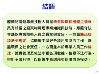 118
結語
廢棄物清理專業技術人員是業者與環保機關之橋梁，
具有相當之廢棄物清理專業知識與技能，應嚴守法
令課以專業技術人員之職掌與責任，一方面熟悉各
項法令規定，協助雇主做好各項污染防治工作，善
盡環保之社會責任，一方面並本於專業人員工作倫
理，誠實管理及依法申報各項數據，檢舉不法行為，
排拒不法利得，以保護生態環境並保障自身權益。
 