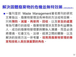 解決固體廢棄物的危機並無特效藥（2015/04/29）
 一篇刊登於 Waste Management著名期刊的研究
文章指出，廢棄物管理沒有神奇的方法或特效藥，
只有預防、減量、再使用、回收，以及安全的處置
等為可遵行的途徑。廢棄物管理涉及眾多利益關係
人，成功的廢棄物管理要與關係人溝通，而且必須
將環境、社會文化、法律、經濟之間的關聯，以及
解決的技術方法一併考量。培育具廢棄物管理的專
家和技術人員扮演重要的角色。
12
 