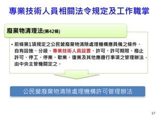 專業技術人員相關法令規定及工作職掌
17
• 前條第1項規定之公民營廢棄物清除處理機構應具備之條件、
自有設施、分級、專業技術人員設置、許可、許可期限、廢止
許可、停工、停業、歇業、復業及其他應遵行事項之管理辦法，
由中央主管機關定之。
廢棄物清理法(第42條)
公民營廢棄物清除處理機構許可管理辦法
 