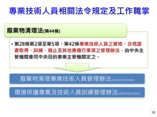 專業技術人員相關法令規定及工作職掌
18
• 第28條第2項至第5項、第42條專業技術人員之資格、合格證
書取得、訓練、廢止及其他應遵行事項之管理辦法，由中央主
管機關會同中央目的事業主管機關定之。
廢棄物清理法(第44條)
廢棄物清理專業技術人員管理辦法(105年11月25日修正)
環境保護專責及技術人員訓練管理辦法(105年5月15日修正)
 