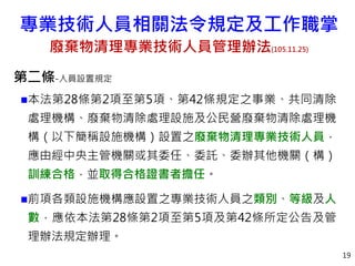 專業技術人員相關法令規定及工作職掌
廢棄物清理專業技術人員管理辦法(105.11.25)
第二條-人員設置規定
本法第28條第2項至第5項、第42條規定之事業、共同清除
處理機構、廢棄物清除處理設施及公民營廢棄物清除處理機
構（以下簡稱設施機構）設置之廢棄物清理專業技術人員，
應由經中央主管機關或其委任、委託、委辦其他機關（構）
訓練合格，並取得合格證書者擔任。
前項各類設施機構應設置之專業技術人員之類別、等級及人
數，應依本法第28條第2項至第5項及第42條所定公告及管
理辦法規定辦理。
19
 