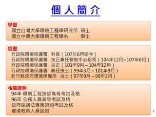 2
個 人 簡 介
學歷
國立台灣大學環境工程學研究所 碩士
國立中興大學環境工程學系 學士
經歷
行政院環境保護署 科長（107年6月迄今）
行政院環境保護署 技正兼任管制中心組長（104年12月~107年6月）
行政院環境保護署 技正（101年9月～104年12月）
行政院環境保護署 薦任技士（99年3月～101年9月）
新竹縣政府環境保護局 技士（97年9月～99年3月）
相關證照
94年 環境工程技師高等考試及格
96年 公務人員高等考試及格
政府採購法專業證照考試及格
環境教育人員認證 2
 
