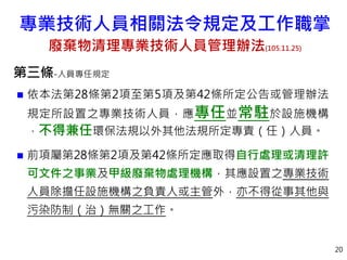 第三條-人員專任規定
 依本法第28條第2項至第5項及第42條所定公告或管理辦法
規定所設置之專業技術人員，應專任並常駐於設施機構
，不得兼任環保法規以外其他法規所定專責（任）人員。
 前項屬第28條第2項及第42條所定應取得自行處理或清理許
可文件之事業及甲級廢棄物處理機構，其應設置之專業技術
人員除擔任設施機構之負責人或主管外，亦不得從事其他與
污染防制（治）無關之工作。
20
專業技術人員相關法令規定及工作職掌
廢棄物清理專業技術人員管理辦法(105.11.25)
 