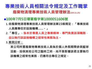 21
100年7月5日環署廢字第1000051606號
1. 依廢棄物清理專業技術人員管理辦法第15條規定：「專業技術
人員應專任於設施機構……。」
2. 「專任」，係本於專責人員之專業精神，專門負責該項職務，
並以執行該設施機構之經常性業務為主。
3. 案例分析：
某公司所置廢棄物專業技術人員係於個人休假期間參與籃球
活動，投保其他公司之臨時工時，尚不致影響該君主要執行
該機構之經常性業務，仍應符合專任之規定。
專業技術人員相關法令規定及工作職掌
廢棄物清理專業技術人員管理辦法(105.11.25)
 